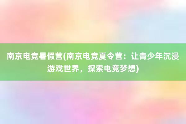 南京电竞暑假营(南京电竞夏令营：让青少年沉浸游戏世界，探索电竞梦想)