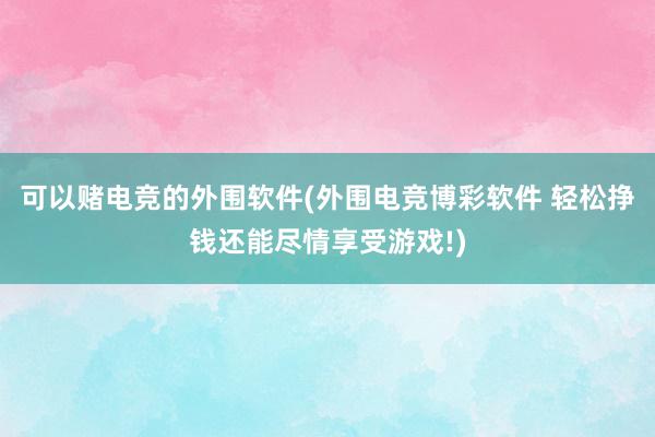 可以赌电竞的外围软件(外围电竞博彩软件 轻松挣钱还能尽情享受游戏!)