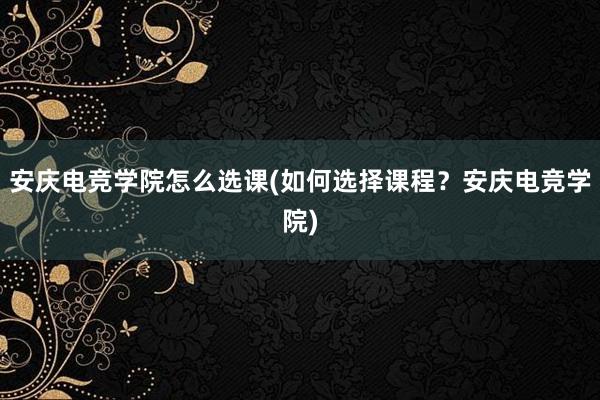 安庆电竞学院怎么选课(如何选择课程？安庆电竞学院)