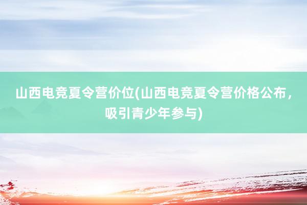 山西电竞夏令营价位(山西电竞夏令营价格公布，吸引青少年参与)