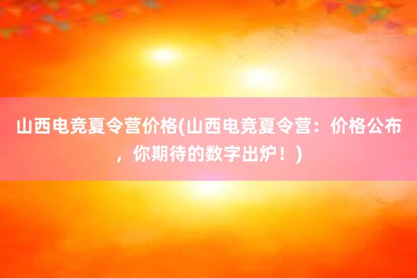 山西电竞夏令营价格(山西电竞夏令营：价格公布，你期待的数字出炉！)