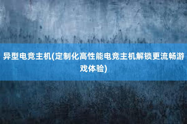 异型电竞主机(定制化高性能电竞主机解锁更流畅游戏体验)