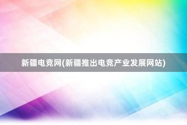 新疆电竞网(新疆推出电竞产业发展网站)