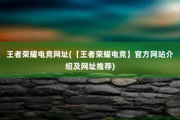 王者荣耀电竞网址(【王者荣耀电竞】官方网站介绍及网址推荐)