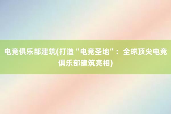 电竞俱乐部建筑(打造“电竞圣地”：全球顶尖电竞俱乐部建筑亮相)