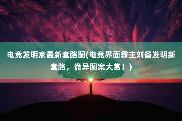 电竞发明家最新套路图(电竞界面霸主刘备发明新套路，诡异图案大赏！)