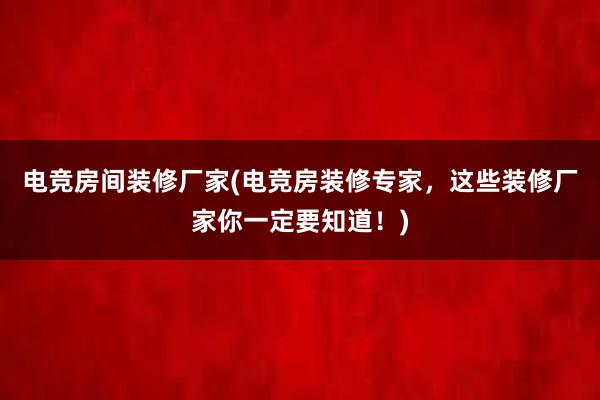 电竞房间装修厂家(电竞房装修专家，这些装修厂家你一定要知道！)