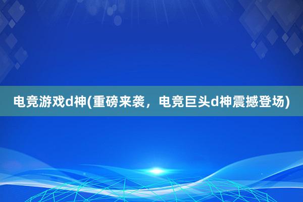 电竞游戏d神(重磅来袭，电竞巨头d神震撼登场)