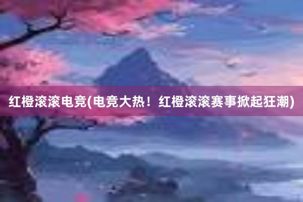 红橙滚滚电竞(电竞大热！红橙滚滚赛事掀起狂潮)