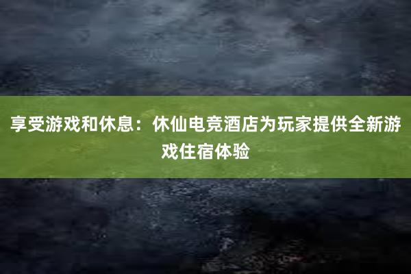 享受游戏和休息：休仙电竞酒店为玩家提供全新游戏住宿体验