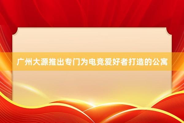 广州大源推出专门为电竞爱好者打造的公寓