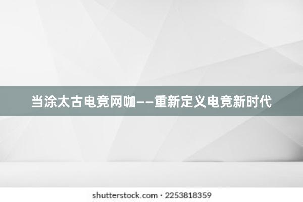 当涂太古电竞网咖——重新定义电竞新时代