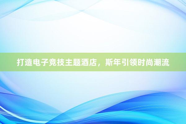 打造电子竞技主题酒店，斯年引领时尚潮流