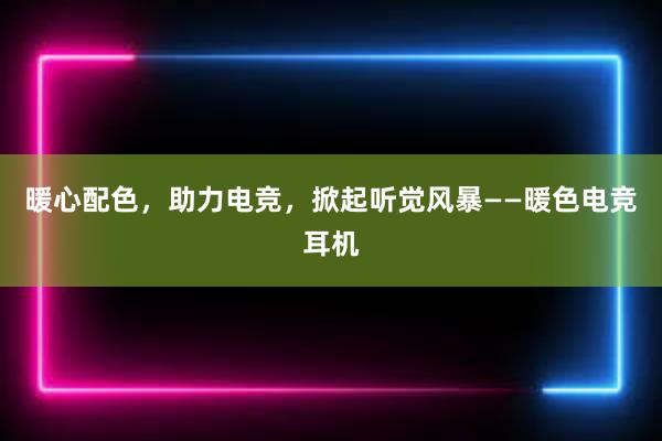 暖心配色，助力电竞，掀起听觉风暴——暖色电竞耳机