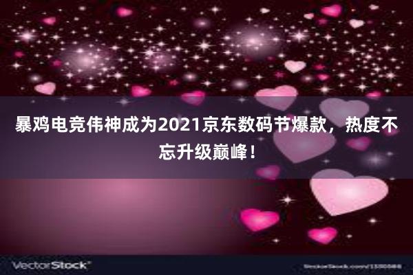 暴鸡电竞伟神成为2021京东数码节爆款，热度不忘升级巅峰！