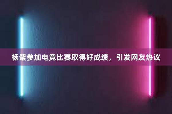 杨紫参加电竞比赛取得好成绩，引发网友热议