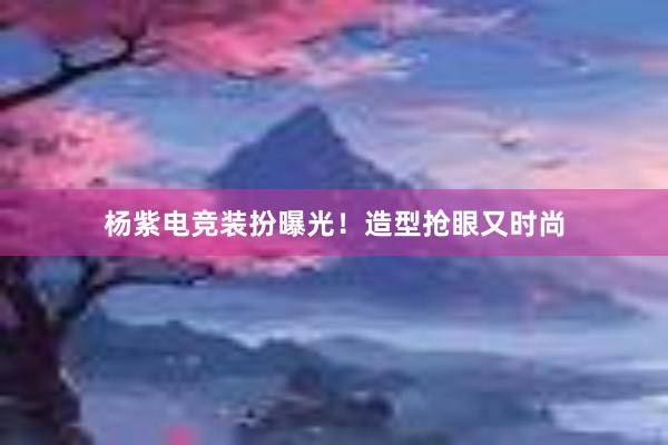 杨紫电竞装扮曝光！造型抢眼又时尚