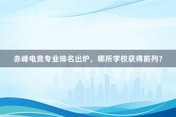 赤峰电竞专业排名出炉，哪所学校获得前列？