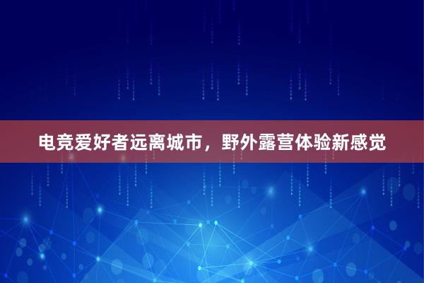 电竞爱好者远离城市，野外露营体验新感觉