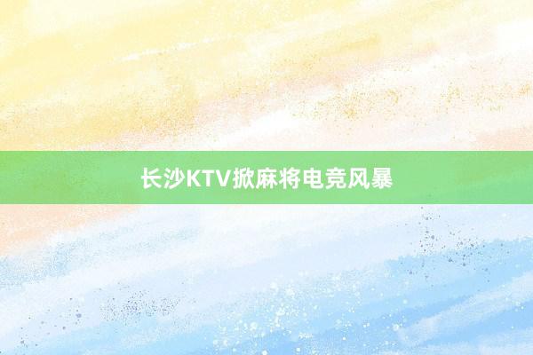 长沙KTV掀麻将电竞风暴