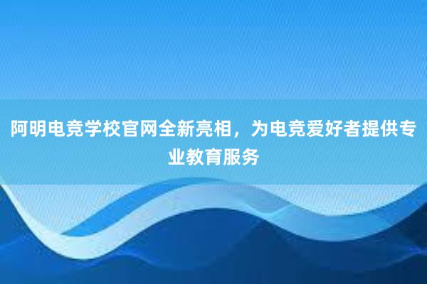 阿明电竞学校官网全新亮相，为电竞爱好者提供专业教育服务