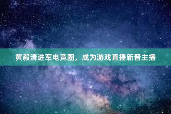 黄毅清进军电竞圈，成为游戏直播新晋主播